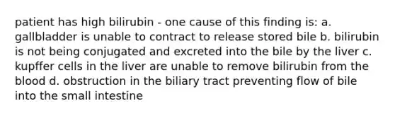 patient has high bilirubin - one cause of this finding is: a. gallbladder is unable to contract to release stored bile b. bilirubin is not being conjugated and excreted into the bile by the liver c. kupffer cells in the liver are unable to remove bilirubin from the blood d. obstruction in the biliary tract preventing flow of bile into the small intestine