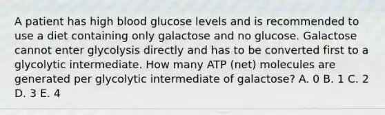 A patient has high blood glucose levels and is recommended to use a diet containing only galactose and no glucose. Galactose cannot enter glycolysis directly and has to be converted first to a glycolytic intermediate. How many ATP (net) molecules are generated per glycolytic intermediate of galactose? A. 0 B. 1 C. 2 D. 3 E. 4