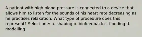 A patient with high blood pressure is connected to a device that allows him to listen for the sounds of his heart rate decreasing as he practises relaxation. What type of procedure does this represent? Select one: a. shaping b. biofeedback c. flooding d. modelling