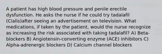 A patient has high blood pressure and penile erectile dysfunction. He asks the nurse if he could try tadalafil (Cialis)after seeing an advertisement on television. What medications, if taken by the patient, would the nurse recognize as increasing the risk associated with taking tadalafil? A) Beta-blockers B) Angiotensin-converting enzyme (ACE) inhibitors C) Alpha-adrenergic blockers D) Calcium channel blockers