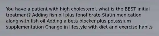 You have a patient with high cholesterol, what is the BEST initial treatment? Adding fish oil plus fenofibrate Statin medication along with fish oil Adding a beta blocker plus potassium supplementation Change in lifestyle with diet and exercise habits