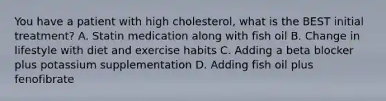 You have a patient with high cholesterol, what is the BEST initial treatment? A. Statin medication along with fish oil B. Change in lifestyle with diet and exercise habits C. Adding a beta blocker plus potassium supplementation D. Adding fish oil plus fenofibrate