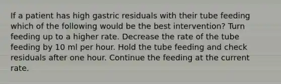 If a patient has high gastric residuals with their tube feeding which of the following would be the best intervention? Turn feeding up to a higher rate. Decrease the rate of the tube feeding by 10 ml per hour. Hold the tube feeding and check residuals after one hour. Continue the feeding at the current rate.