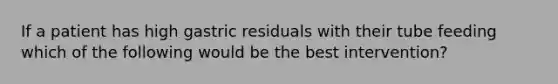 If a patient has high gastric residuals with their tube feeding which of the following would be the best intervention?