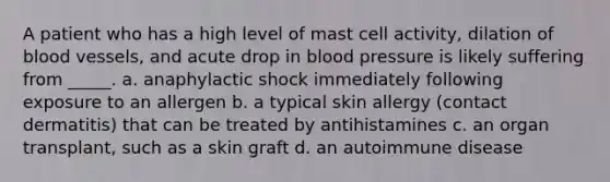 A patient who has a high level of mast cell activity, dilation of blood vessels, and acute drop in blood pressure is likely suffering from _____. a. anaphylactic shock immediately following exposure to an allergen b. a typical skin allergy (contact dermatitis) that can be treated by antihistamines c. an organ transplant, such as a skin graft d. an autoimmune disease