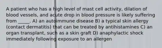 A patient who has a high level of mast cell activity, dilation of blood vessels, and acute drop in blood pressure is likely suffering from _____. A) an autoimmune disease B) a typical skin allergy (contact dermatitis) that can be treated by antihistamines C) an organ transplant, such as a skin graft D) anaphylactic shock immediately following exposure to an allergen