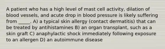 A patient who has a high level of mast cell activity, dilation of blood vessels, and acute drop in blood pressure is likely suffering from _____. A) a typical skin allergy (contact dermatitis) that can be treated by antihistamines B) an organ transplant, such as a skin graft C) anaphylactic shock immediately following exposure to an allergen D) an autoimmune disease