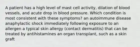 A patient has a high level of mast cell activity, dilation of blood vessels, and acute drop in blood pressure. Which condition is most consistent with these symptoms? an autoimmune disease anaphylactic shock immediately following exposure to an allergen a typical skin allergy (contact dermatitis) that can be treated by antihistamines an organ transplant, such as a skin graft