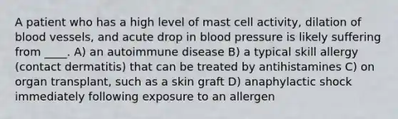 A patient who has a high level of mast cell activity, dilation of blood vessels, and acute drop in blood pressure is likely suffering from ____. A) an autoimmune disease B) a typical skill allergy (contact dermatitis) that can be treated by antihistamines C) on organ transplant, such as a skin graft D) anaphylactic shock immediately following exposure to an allergen