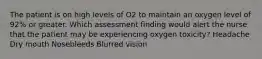 The patient is on high levels of O2 to maintain an oxygen level of 92% or greater. Which assessment finding would alert the nurse that the patient may be experiencing oxygen toxicity? Headache Dry mouth Nosebleeds Blurred vision