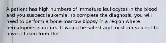 A patient has high numbers of immature leukocytes in the blood and you suspect leukemia. To complete the diagnosis, you will need to perform a bone-marrow biopsy in a region where hematopoiesis occurs. It would be safest and most convenient to have it taken from the: