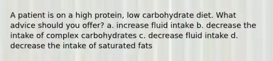 A patient is on a high protein, low carbohydrate diet. What advice should you offer? a. increase fluid intake b. decrease the intake of complex carbohydrates c. decrease fluid intake d. decrease the intake of saturated fats