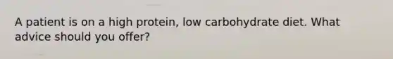 A patient is on a high protein, low carbohydrate diet. What advice should you offer?