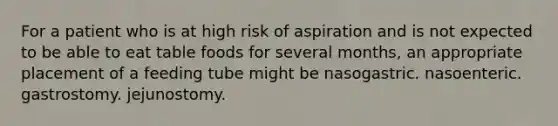 For a patient who is at high risk of aspiration and is not expected to be able to eat table foods for several months, an appropriate placement of a feeding tube might be nasogastric. nasoenteric. gastrostomy. jejunostomy.