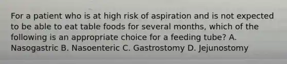 For a patient who is at high risk of aspiration and is not expected to be able to eat table foods for several months, which of the following is an appropriate choice for a feeding tube? A. Nasogastric B. Nasoenteric C. Gastrostomy D. Jejunostomy