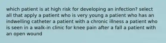 which patient is at high risk for developing an infection? select all that apply a patient who is very young a patient who has an indwelling catheter a patient with a chronic illness a patient who is seen in a walk-in clinic for knee pain after a fall a patient with an open wound