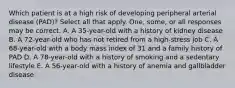 Which patient is at a high risk of developing peripheral arterial disease (PAD)? Select all that apply. One, some, or all responses may be correct. A. A 35-year-old with a history of kidney disease B. A 72-year-old who has not retired from a high-stress job C. A 68-year-old with a body mass index of 31 and a family history of PAD D. A 78-year-old with a history of smoking and a sedentary lifestyle E. A 56-year-old with a history of anemia and gallbladder disease