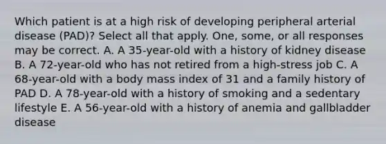 Which patient is at a high risk of developing peripheral arterial disease (PAD)? Select all that apply. One, some, or all responses may be correct. A. A 35-year-old with a history of kidney disease B. A 72-year-old who has not retired from a high-stress job C. A 68-year-old with a body mass index of 31 and a family history of PAD D. A 78-year-old with a history of smoking and a sedentary lifestyle E. A 56-year-old with a history of anemia and gallbladder disease