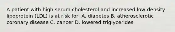 A patient with high serum cholesterol and increased low-density lipoprotein (LDL) is at risk for: A. diabetes B. atherosclerotic coronary disease C. cancer D. lowered triglycerides