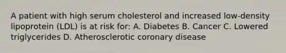 A patient with high serum cholesterol and increased low-density lipoprotein (LDL) is at risk for: A. Diabetes B. Cancer C. Lowered triglycerides D. Atherosclerotic coronary disease