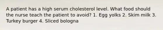 A patient has a high serum cholesterol level. What food should the nurse teach the patient to avoid? 1. Egg yolks 2. Skim milk 3. Turkey burger 4. Sliced bologna