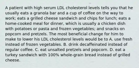 A patient with high serum LDL cholesterol levels tells you that he usually eats a granola bar and a cup of coffee on the way to work; eats a grilled cheese sandwich and chips for lunch; eats a home-cooked meal for dinner, which is usually a chicken dish with potatoes or pasta and frozen vegetables; and snacks on popcorn and pretzels. The most beneficial change for him to make to lower his LDL cholesterol levels would be to A. use fresh instead of frozen vegetables. B. drink decaffeinated instead of regular coffee. C. eat unsalted pretzels and popcorn. D. eat a turkey sandwich with 100% whole-grain bread instead of grilled cheese.