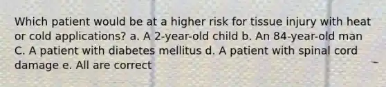 Which patient would be at a higher risk for tissue injury with heat or cold applications? a. A 2-year-old child b. An 84-year-old man C. A patient with diabetes mellitus d. A patient with spinal cord damage e. All are correct