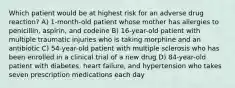 Which patient would be at highest risk for an adverse drug reaction? A) 1-month-old patient whose mother has allergies to penicillin, aspirin, and codeine B) 16-year-old patient with multiple traumatic injuries who is taking morphine and an antibiotic C) 54-year-old patient with multiple sclerosis who has been enrolled in a clinical trial of a new drug D) 84-year-old patient with diabetes, heart failure, and hypertension who takes seven prescription medications each day