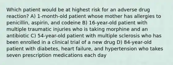 Which patient would be at highest risk for an adverse drug reaction? A) 1-month-old patient whose mother has allergies to penicillin, aspirin, and codeine B) 16-year-old patient with multiple traumatic injuries who is taking morphine and an antibiotic C) 54-year-old patient with multiple sclerosis who has been enrolled in a clinical trial of a new drug D) 84-year-old patient with diabetes, heart failure, and hypertension who takes seven prescription medications each day