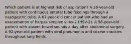 Which patient is at highest risk of aspiration? A 26-year-old patient with continuous enteral tube feedings through a nasogastric tube. A 67-year-old cancer patient who had an exacerbation of herpes simplex virus-2 (HSV-2). A 58-year-old patient with absent bowel sounds a day after abdominal surgery. A 92-year-old patient with viral pneumonia and coarse crackles throughout lung fields.