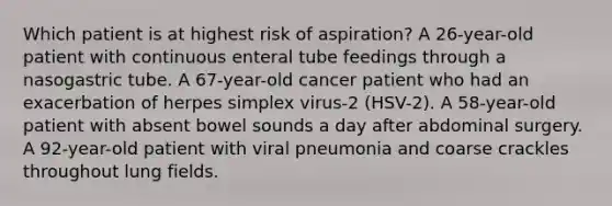 Which patient is at highest risk of aspiration? A 26-year-old patient with continuous enteral tube feedings through a nasogastric tube. A 67-year-old cancer patient who had an exacerbation of herpes simplex virus-2 (HSV-2). A 58-year-old patient with absent bowel sounds a day after abdominal surgery. A 92-year-old patient with viral pneumonia and coarse crackles throughout lung fields.