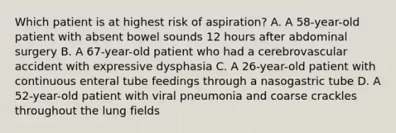 Which patient is at highest risk of aspiration? A. A 58-year-old patient with absent bowel sounds 12 hours after abdominal surgery B. A 67-year-old patient who had a cerebrovascular accident with expressive dysphasia C. A 26-year-old patient with continuous enteral tube feedings through a nasogastric tube D. A 52-year-old patient with viral pneumonia and coarse crackles throughout the lung fields