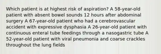 Which patient is at highest risk of aspiration? A 58-year-old patient with absent bowel sounds 12 hours after abdominal surgery A 67-year-old patient who had a cerebrovascular accident with expressive dysphasia A 26-year-old patient with continuous enteral tube feedings through a nasogastric tube A 52-year-old patient with viral pneumonia and coarse crackles throughout the lung fields