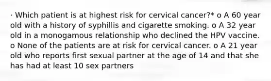 · Which patient is at highest risk for cervical cancer?* o A 60 year old with a history of syphillis and cigarette smoking. o A 32 year old in a monogamous relationship who declined the HPV vaccine. o None of the patients are at risk for cervical cancer. o A 21 year old who reports first sexual partner at the age of 14 and that she has had at least 10 sex partners