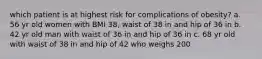 which patient is at highest risk for complications of obesity? a. 56 yr old women with BMI 38, waist of 38 in and hip of 36 in b. 42 yr old man with waist of 36 in and hip of 36 in c. 68 yr old with waist of 38 in and hip of 42 who weighs 200