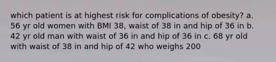 which patient is at highest risk for complications of obesity? a. 56 yr old women with BMI 38, waist of 38 in and hip of 36 in b. 42 yr old man with waist of 36 in and hip of 36 in c. 68 yr old with waist of 38 in and hip of 42 who weighs 200