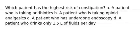 Which patient has the highest risk of constipation? a. A patient who is taking antibiotics b. A patient who is taking opioid analgesics c. A patient who has undergone endoscopy d. A patient who drinks only 1.5 L of fluids per day