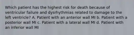 Which patient has the highest risk for death because of ventricular failure and dysrhythmias related to damage to the left ventricle? A. Patient with an anterior wall MI b. Patient with a posterior wall MI c. Patient with a lateral wall MI d. Patient with an inferior wall MI