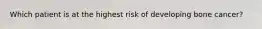 Which patient is at the highest risk of developing bone cancer?