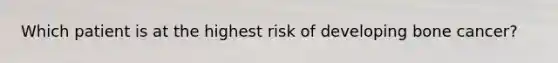 Which patient is at the highest risk of developing bone cancer?