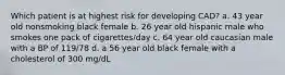 Which patient is at highest risk for developing CAD? a. 43 year old nonsmoking black female b. 26 year old hispanic male who smokes one pack of cigarettes/day c. 64 year old caucasian male with a BP of 119/78 d. a 56 year old black female with a cholesterol of 300 mg/dL