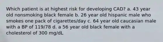 Which patient is at highest risk for developing CAD? a. 43 year old nonsmoking black female b. 26 year old hispanic male who smokes one pack of cigarettes/day c. 64 year old caucasian male with a BP of 119/78 d. a 56 year old black female with a cholesterol of 300 mg/dL