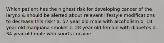 Which patient has the highest risk for developing cancer of the larynx & should be alerted about relevant lifestyle modifications to decrease this risk? a. 57 year old male with alcoholism b. 18 year old marijuana smoker c. 28 year old female with diabetes d. 34 year old male who snorts cocaine