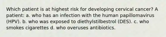 Which patient is at highest risk for developing cervical cancer? A patient: a. who has an infection with the human papillomavirus (HPV). b. who was exposed to diethylstilbestrol (DES). c. who smokes cigarettes d. who overuses antibiotics.