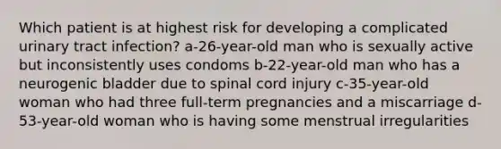 Which patient is at highest risk for developing a complicated urinary tract infection? a-26-year-old man who is sexually active but inconsistently uses condoms b-22-year-old man who has a neurogenic bladder due to spinal cord injury c-35-year-old woman who had three full-term pregnancies and a miscarriage d-53-year-old woman who is having some menstrual irregularities