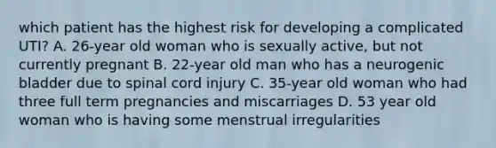 which patient has the highest risk for developing a complicated UTI? A. 26-year old woman who is sexually active, but not currently pregnant B. 22-year old man who has a neurogenic bladder due to spinal cord injury C. 35-year old woman who had three full term pregnancies and miscarriages D. 53 year old woman who is having some menstrual irregularities