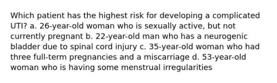 Which patient has the highest risk for developing a complicated UTI? a. 26-year-old woman who is sexually active, but not currently pregnant b. 22-year-old man who has a neurogenic bladder due to spinal cord injury c. 35-year-old woman who had three full-term pregnancies and a miscarriage d. 53-year-old woman who is having some menstrual irregularities