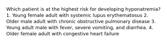 Which patient is at the highest risk for developing hyponatremia? 1. Young female adult with systemic lupus erythematosus 2. Older male adult with chronic obstructive pulmonary disease 3. Young adult male with fever, severe vomiting, and diarrhea. 4. Older female adult with congestive heart failure