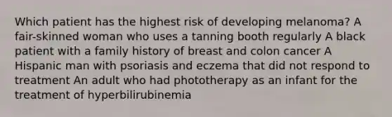 Which patient has the highest risk of developing melanoma? A fair-skinned woman who uses a tanning booth regularly A black patient with a family history of breast and colon cancer A Hispanic man with psoriasis and eczema that did not respond to treatment An adult who had phototherapy as an infant for the treatment of hyperbilirubinemia