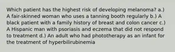 Which patient has the highest risk of developing melanoma? a.) A fair-skinned woman who uses a tanning booth regularly b.) A black patient with a family history of breast and colon cancer c.) A Hispanic man with psoriasis and eczema that did not respond to treatment d.) An adult who had phototherapy as an infant for the treatment of hyperbilirubinemia